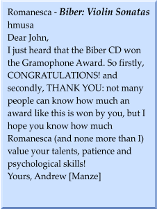 Romanesca - Biber: Violin Sonatas hmusa Dear John, I just heard that the Biber CD won the Gramophone Award. So firstly, CONGRATULATIONS! and secondly, THANK YOU: not many people can know how much an award like this is won by you, but I hope you know how much Romanesca (and none more than I) value your talents, patience and psychological skills! Yours, Andrew [Manze]